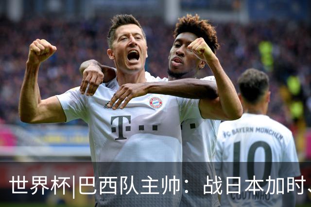 世界杯|巴西队主帅：战日本加时、点球都有预案